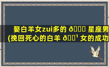 娶白羊女zui
多的 🐛 星座男(挽回死心的白羊 🌹 女的成功经验)